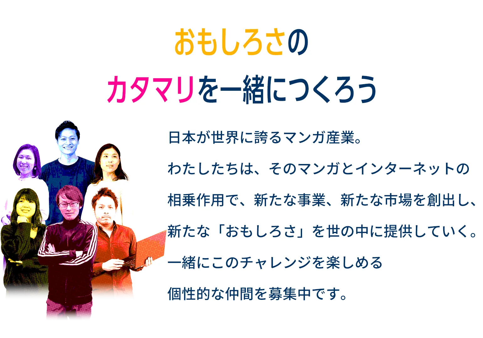 日本が世界に誇るマンガ産業。わたしたちは、そのマンガとインターネットの相乗作用で、新たな事業、新たな市場を創出し、新たな「おもしろさ」を世の中に提供していく。一緒にこのチャレンジを楽しめる個性的な仲間を募集中です。
